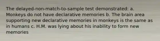 The delayed-non-match-to-sample test demonstrated: a. Monkeys do not have declarative memories b. The brain area supporting new declarative memories in monkeys is the same as in humans c. H.M. was lying about his inability to form new memories