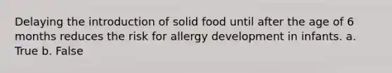 Delaying the introduction of solid food until after the age of 6 months reduces the risk for allergy development in infants. a. True b. False​