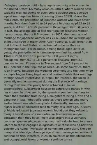 -Delaying marriage until a later age is not unique to women in the United States. I-n many Asian countries, where women have typically married during or even before adolescence, average age at marriage has been increasing (Jones 2013). -Since the mid-1990s, the proportion of Japanese women who have never married has risen from 40 to 54 percent in those aged 25 to 29 years, and from 14 to 27 percent in those aged 30 to 34 years. -In fact, the average age at first marriage for Japanese women has surpassed that of U.S. women. In 2019, the mean age of marriage for Japanese women was 29.6. -While the average age at first marriage in many other Asian countries is still lower than that in the United States, it has tended to be on the rise throughout Asia. -For example, among those aged 30 to 34 years, the proportion who have never married increased from 1960 to 2000 from 11.6 percent to 14.8 percent in the Philippines, from 6.7 to 16.1 percent in Thailand, from 2.1 percent to over 11 percent in Taiwan, and from 0.5 percent to 10.7 percent in the Republic of Korea. -In some countries, there is an interval between the wedding ceremony and the time when a couple begins living together and consummates their marriage through sexual intercourse. In Nepal, for instance, the union is generally not consummated during the first year of marriage. During this time, the young bride is trained to be an accomplished, subservient housewife before she moves in with her in-laws. In other words, she spends a year learning how to make the transition from being a daughter to being a wife and a daughter-in-law. -What differentiates those women who marry earlier from those who marry later? -Generally, women with higher levels of education tend to marry at a later age. -A study of highly educated Japanese women found that they refuse to marry a sexist man or a man who has less income and/or education than they have. -Work also enters into a woman's decision. Women who work in nonagricultural jobs tend to marry later than those engaged in agriculture or those who do not work outside the home. -Professional women are particularly likely to marry at a later age. -Average age at first marriage will no doubt continue to rise, therefore, in Asian countries as the educational and occupational levels of women continue to rise.