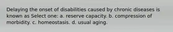 Delaying the onset of disabilities caused by chronic diseases is known as Select one: a. reserve capacity. b. compression of morbidity. c. homeostasis. d. usual aging.