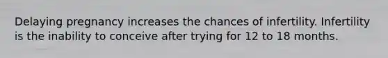 Delaying pregnancy increases the chances of infertility. Infertility is the inability to conceive after trying for 12 to 18 months.