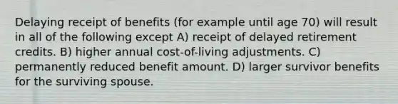 Delaying receipt of benefits (for example until age 70) will result in all of the following except A) receipt of delayed retirement credits. B) higher annual cost-of-living adjustments. C) permanently reduced benefit amount. D) larger survivor benefits for the surviving spouse.