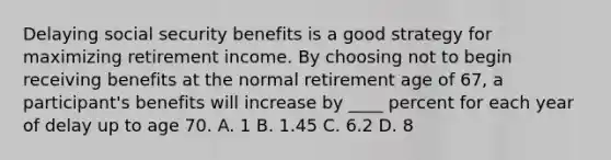 Delaying social security benefits is a good strategy for maximizing retirement income. By choosing not to begin receiving benefits at the normal retirement age of 67, a participant's benefits will increase by ____ percent for each year of delay up to age 70. A. 1 B. 1.45 C. 6.2 D. 8