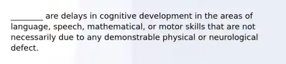 ________ are delays in cognitive development in the areas of language, speech, mathematical, or motor skills that are not necessarily due to any demonstrable physical or neurological defect.