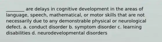 ________ are delays in cognitive development in the areas of language, speech, mathematical, or motor skills that are not necessarily due to any demonstrable physical or neurological defect. a. conduct disorder b. symptom disorder c. learning disabilities d. neurodevelopmental disorders