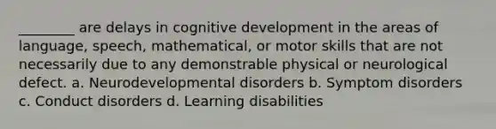 ________ are delays in cognitive development in the areas of language, speech, mathematical, or motor skills that are not necessarily due to any demonstrable physical or neurological defect. a. Neurodevelopmental disorders b. Symptom disorders c. Conduct disorders d. Learning disabilities