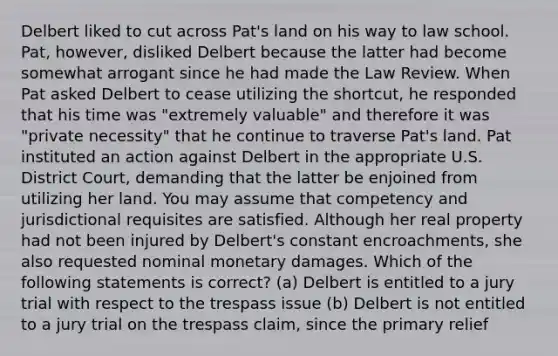 Delbert liked to cut across Pat's land on his way to law school. Pat, however, disliked Delbert because the latter had become somewhat arrogant since he had made the Law Review. When Pat asked Delbert to cease utilizing the shortcut, he responded that his time was "extremely valuable" and therefore it was "private necessity" that he continue to traverse Pat's land. Pat instituted an action against Delbert in the appropriate U.S. District Court, demanding that the latter be enjoined from utilizing her land. You may assume that competency and jurisdictional requisites are satisfied. Although her real property had not been injured by Delbert's constant encroachments, she also requested nominal monetary damages. Which of the following statements is correct? (a) Delbert is entitled to a jury trial with respect to the trespass issue (b) Delbert is not entitled to a jury trial on the trespass claim, since the primary relief