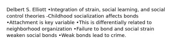 Delbert S. Elliott •Integration of strain, social learning, and social control theories -Childhood socialization affects bonds •Attachment is key variable •This is differentially related to neighborhood organization •Failure to bond and social strain weaken social bonds •Weak bonds lead to crime.