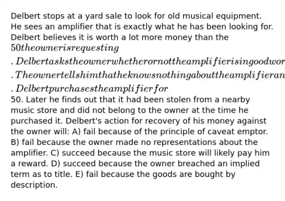 Delbert stops at a yard sale to look for old musical equipment. He sees an amplifier that is exactly what he has been looking for. Delbert believes it is worth a lot more money than the 50 the owner is requesting. Delbert asks the owner whether or not the amplifier is in good working condition. The owner tells him that he knows nothing about the amplifier and is not prepared to comment further. Delbert purchases the amplifier for50. Later he finds out that it had been stolen from a nearby music store and did not belong to the owner at the time he purchased it. Delbert's action for recovery of his money against the owner will: A) fail because of the principle of caveat emptor. B) fail because the owner made no representations about the amplifier. C) succeed because the music store will likely pay him a reward. D) succeed because the owner breached an implied term as to title. E) fail because the goods are bought by description.