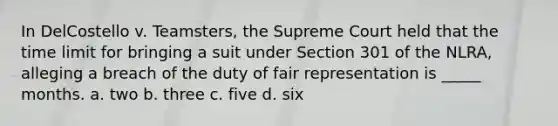 In DelCostello v. Teamsters, the Supreme Court held that the time limit for bringing a suit under Section 301 of the NLRA, alleging a breach of the duty of fair representation is _____ months. a. two b. three c. five d. six