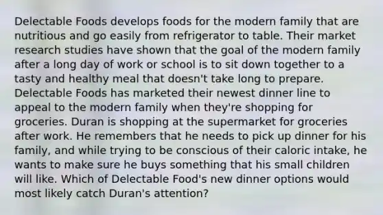 Delectable Foods develops foods for the modern family that are nutritious and go easily from refrigerator to table. Their market research studies have shown that the goal of the modern family after a long day of work or school is to sit down together to a tasty and healthy meal that doesn't take long to prepare. Delectable Foods has marketed their newest dinner line to appeal to the modern family when they're shopping for groceries. Duran is shopping at the supermarket for groceries after work. He remembers that he needs to pick up dinner for his family, and while trying to be conscious of their caloric intake, he wants to make sure he buys something that his small children will like. Which of Delectable Food's new dinner options would most likely catch Duran's attention?