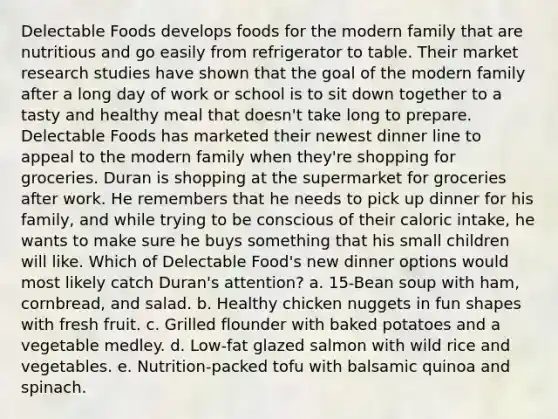 Delectable Foods develops foods for the modern family that are nutritious and go easily from refrigerator to table. Their market research studies have shown that the goal of the modern family after a long day of work or school is to sit down together to a tasty and healthy meal that doesn't take long to prepare. Delectable Foods has marketed their newest dinner line to appeal to the modern family when they're shopping for groceries. Duran is shopping at the supermarket for groceries after work. He remembers that he needs to pick up dinner for his family, and while trying to be conscious of their caloric intake, he wants to make sure he buys something that his small children will like. Which of Delectable Food's new dinner options would most likely catch Duran's attention? a. 15-Bean soup with ham, cornbread, and salad. b. Healthy chicken nuggets in fun shapes with fresh fruit. c. Grilled flounder with baked potatoes and a vegetable medley. d. Low-fat glazed salmon with wild rice and vegetables. e. Nutrition-packed tofu with balsamic quinoa and spinach.