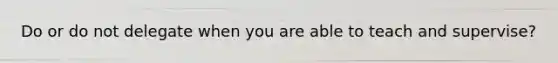 Do or do not delegate when you are able to teach and supervise?