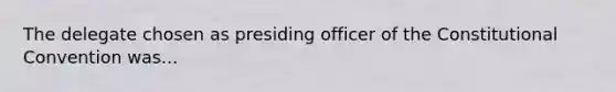 The delegate chosen as presiding officer of the Constitutional Convention was...