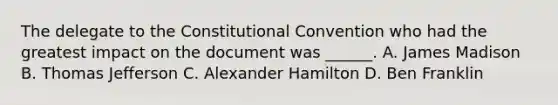 The delegate to the Constitutional Convention who had the greatest impact on the document was ______. A. James Madison B. Thomas Jefferson C. Alexander Hamilton D. Ben Franklin