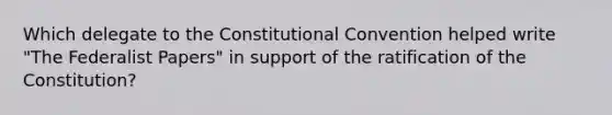 Which delegate to <a href='https://www.questionai.com/knowledge/knd5xy61DJ-the-constitutional-convention' class='anchor-knowledge'>the constitutional convention</a> helped write "The Federalist Papers" in support of the ratification of the Constitution?