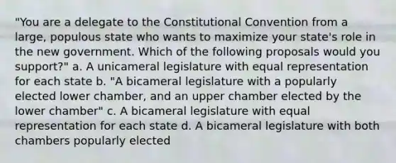 "You are a delegate to the Constitutional Convention from a large, populous state who wants to maximize your state's role in the new government. Which of the following proposals would you support?" a. A unicameral legislature with equal representation for each state b. "A bicameral legislature with a popularly elected lower chamber, and an upper chamber elected by the lower chamber" c. A bicameral legislature with equal representation for each state d. A bicameral legislature with both chambers popularly elected