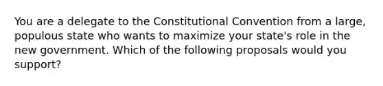 You are a delegate to the Constitutional Convention from a large, populous state who wants to maximize your state's role in the new government. Which of the following proposals would you support?