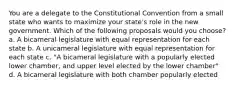 You are a delegate to the Constitutional Convention from a small state who wants to maximize your state's role in the new government. Which of the following proposals would you choose? a. A bicameral legislature with equal representation for each state b. A unicameral legislature with equal representation for each state c. "A bicameral legislature with a popularly elected lower chamber, and upper level elected by the lower chamber" d. A bicameral legislature with both chamber popularly elected