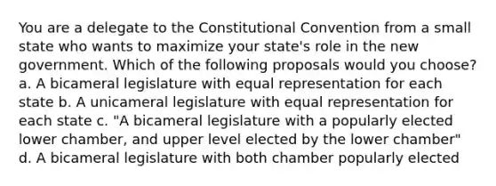 You are a delegate to the Constitutional Convention from a small state who wants to maximize your state's role in the new government. Which of the following proposals would you choose? a. A bicameral legislature with equal representation for each state b. A unicameral legislature with equal representation for each state c. "A bicameral legislature with a popularly elected lower chamber, and upper level elected by the lower chamber" d. A bicameral legislature with both chamber popularly elected