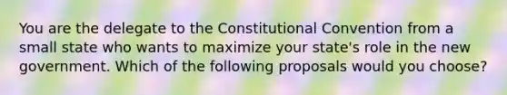 You are the delegate to the Constitutional Convention from a small state who wants to maximize your state's role in the new government. Which of the following proposals would you choose?