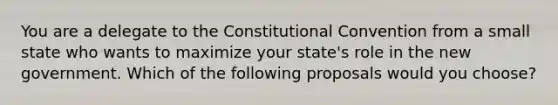 You are a delegate to the Constitutional Convention from a small state who wants to maximize your state's role in the new government. Which of the following proposals would you choose?