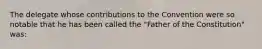 The delegate whose contributions to the Convention were so notable that he has been called the "Father of the Constitution" was: