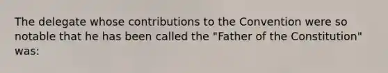 The delegate whose contributions to the Convention were so notable that he has been called the "Father of the Constitution" was: