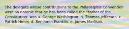 The delegate whose contributions to the Philadelphia Convention were so notable that he has been called the "Father of the Constitution" was a. George Washington. b. Thomas Jefferson. c. Patrick Henry. d. Benjamin Franklin. e. James Madison.