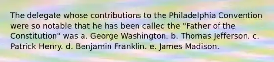 The delegate whose contributions to the Philadelphia Convention were so notable that he has been called the "Father of the Constitution" was a. George Washington. b. Thomas Jefferson. c. Patrick Henry. d. Benjamin Franklin. e. James Madison.