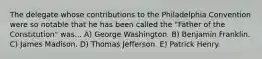 The delegate whose contributions to the Philadelphia Convention were so notable that he has been called the "Father of the Constitution" was... A) George Washington. B) Benjamin Franklin. C) James Madison. D) Thomas Jefferson. E) Patrick Henry.