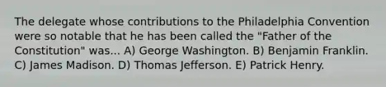 The delegate whose contributions to the Philadelphia Convention were so notable that he has been called the "Father of the Constitution" was... A) George Washington. B) Benjamin Franklin. C) James Madison. D) Thomas Jefferson. E) Patrick Henry.