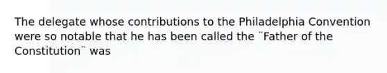 The delegate whose contributions to the Philadelphia Convention were so notable that he has been called the ¨Father of the Constitution¨ was