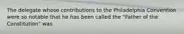 The delegate whose contributions to the Philadelphia Convention were so notable that he has been called the "Father of the Constitution" was