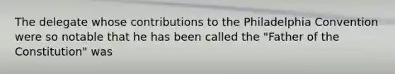 The delegate whose contributions to the Philadelphia Convention were so notable that he has been called the "Father of the Constitution" was