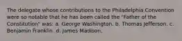 The delegate whose contributions to the Philadelphia Convention were so notable that he has been called the "Father of the Constitution" was: a. George Washington. b. Thomas Jefferson. c. Benjamin Franklin. d. James Madison.