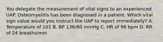 You delegate the measurement of vital signs to an experienced UAP. Osteomyelitis has been diagnosed in a patient. Which vital sign value would you instruct the UAP to report immediately? A. Temperature of 101 B. BP 136/80 mmHg C. HR of 96 bpm D. RR of 24 breaths/min