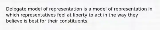 Delegate model of representation is a model of representation in which representatives feel at liberty to act in the way they believe is best for their constituents.