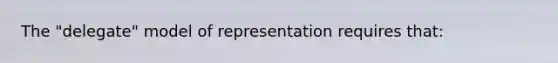 The "delegate" model of representation requires that: