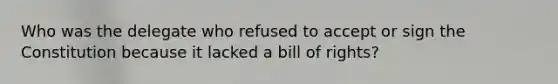 Who was the delegate who refused to accept or sign the Constitution because it lacked a bill of rights?