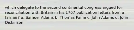 which delegate to the second continental congress argued for reconciliation with Britain in his 1767 publication letters from a farmer? a. Samuel Adams b. Thomas Paine c. John Adams d. John Dickinson