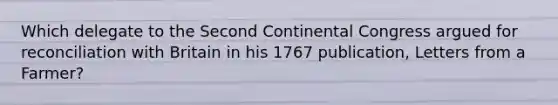 Which delegate to the Second Continental Congress argued for reconciliation with Britain in his 1767 publication, Letters from a Farmer?