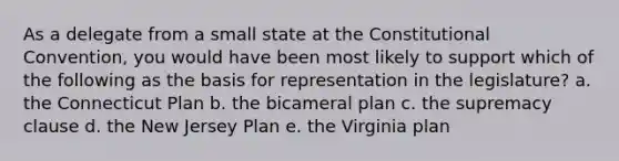 As a delegate from a small state at the Constitutional Convention, you would have been most likely to support which of the following as the basis for representation in the legislature? a. the Connecticut Plan b. the bicameral plan c. the supremacy clause d. the New Jersey Plan e. the Virginia plan