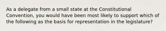 As a delegate from a small state at the Constitutional Convention, you would have been most likely to support which of the following as the basis for representation in the legislature?