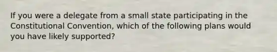 If you were a delegate from a small state participating in the Constitutional Convention, which of the following plans would you have likely supported?