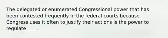 The delegated or enumerated Congressional power that has been contested frequently in the federal courts because Congress uses it often to justify their actions is the power to regulate ____.