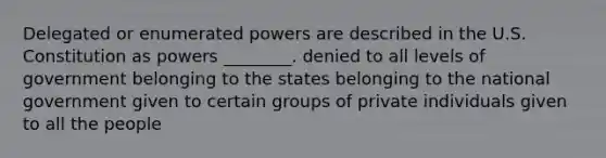 Delegated or enumerated powers are described in the U.S. Constitution as powers ________. denied to all levels of government belonging to the states belonging to the national government given to certain groups of private individuals given to all the people