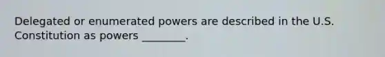 Delegated or enumerated powers are described in the U.S. Constitution as powers ________.