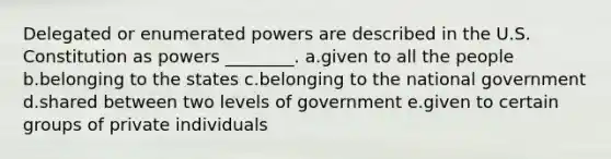 Delegated or enumerated powers are described in the U.S. Constitution as powers ________. a.given to all the people b.belonging to the states c.belonging to the national government d.shared between two levels of government e.given to certain groups of private individuals