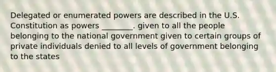 Delegated or enumerated powers are described in the U.S. Constitution as powers ________. given to all the people belonging to the national government given to certain groups of private individuals denied to all levels of government belonging to the states